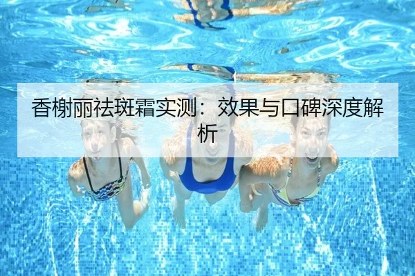 香榭丽祛斑霜实测：效果与口碑深度解析